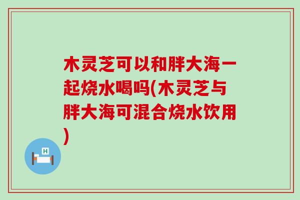 木灵芝可以和胖大海一起烧水喝吗(木灵芝与胖大海可混合烧水饮用)