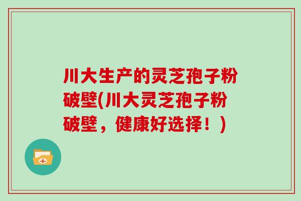 川大生产的灵芝孢子粉破壁(川大灵芝孢子粉破壁，健康好选择！)