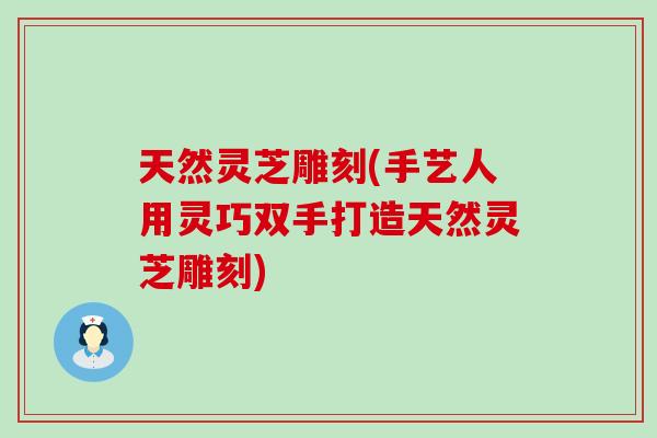 天然灵芝雕刻(手艺人用灵巧双手打造天然灵芝雕刻)