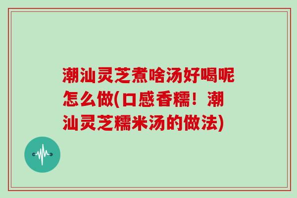 潮汕灵芝煮啥汤好喝呢怎么做(口感香糯！潮汕灵芝糯米汤的做法)