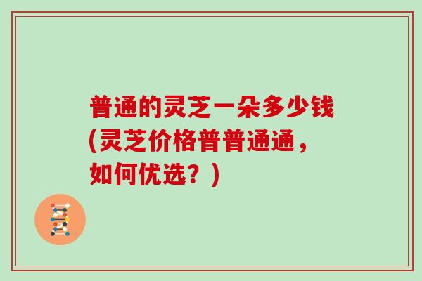 普通的灵芝一朵多少钱(灵芝价格普普通通，如何优选？)