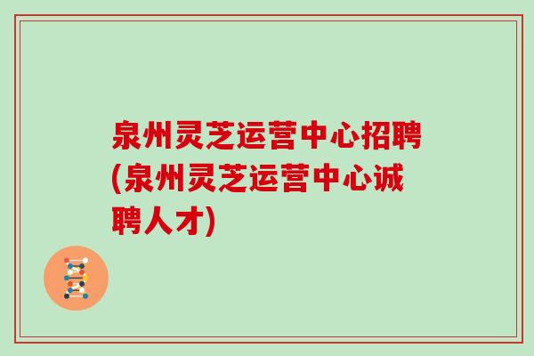 泉州灵芝运营中心招聘(泉州灵芝运营中心诚聘人才)