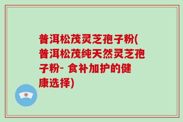 普洱松茂灵芝孢子粉(普洱松茂纯天然灵芝孢子粉- 食补加护的健康选择)