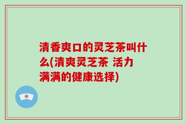 清香爽口的灵芝茶叫什么(清爽灵芝茶 活力满满的健康选择)