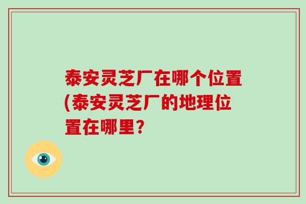 泰安灵芝厂在哪个位置(泰安灵芝厂的地理位置在哪里？