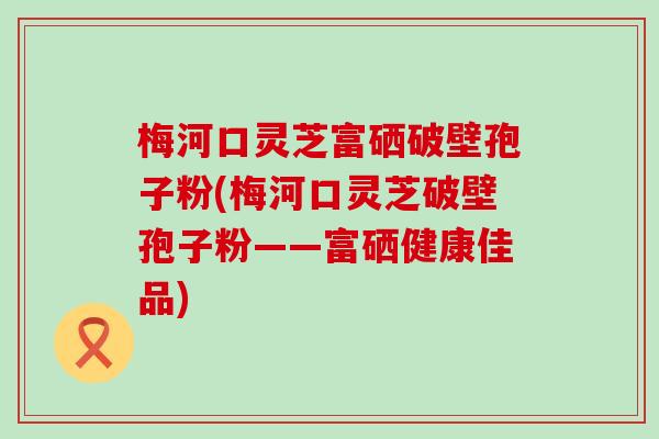 梅河口灵芝富硒破壁孢子粉(梅河口灵芝破壁孢子粉——富硒健康佳品)