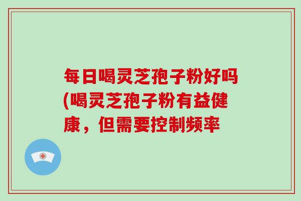 每日喝灵芝孢子粉好吗(喝灵芝孢子粉有益健康，但需要控制频率