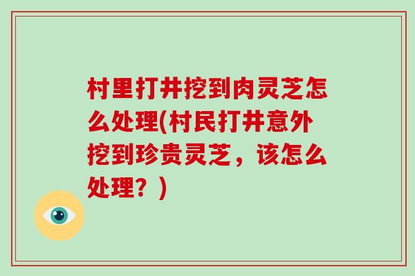 村里打井挖到肉灵芝怎么处理(村民打井意外挖到珍贵灵芝，该怎么处理？)