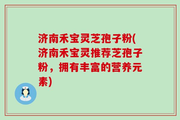 济南禾宝灵芝孢子粉(济南禾宝灵推荐芝孢子粉，拥有丰富的营养元素)