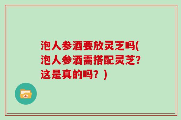 泡人参酒要放灵芝吗(泡人参酒需搭配灵芝？这是真的吗？)