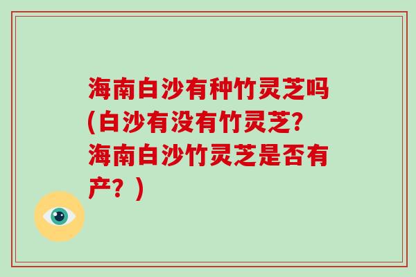 海南白沙有种竹灵芝吗(白沙有没有竹灵芝？海南白沙竹灵芝是否有产？)