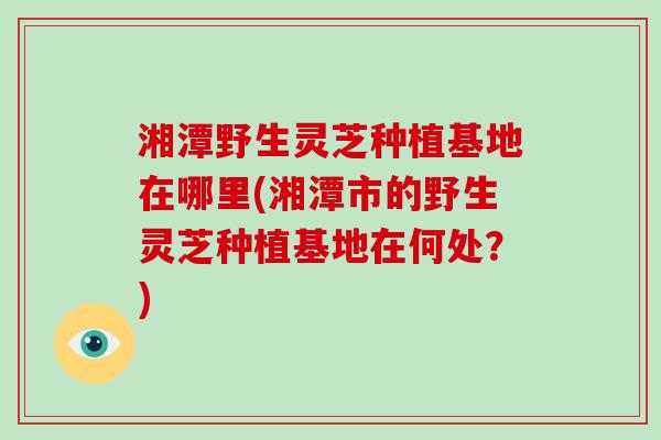 湘潭野生灵芝种植基地在哪里(湘潭市的野生灵芝种植基地在何处？)