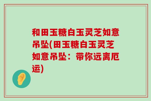 和田玉糖白玉灵芝如意吊坠(田玉糖白玉灵芝如意吊坠：带你远离厄运)