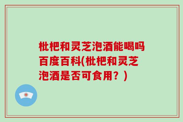 枇杷和灵芝泡酒能喝吗百度百科(枇杷和灵芝泡酒是否可食用？)