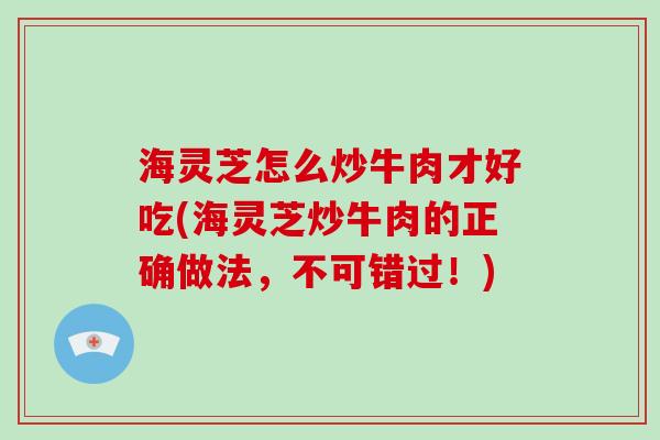 海灵芝怎么炒牛肉才好吃(海灵芝炒牛肉的正确做法，不可错过！)