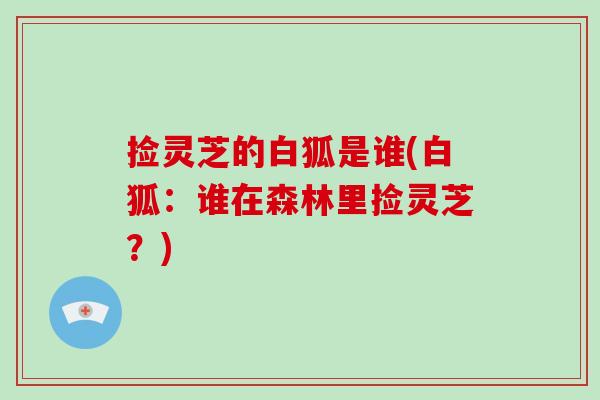 捡灵芝的白狐是谁(白狐：谁在森林里捡灵芝？)