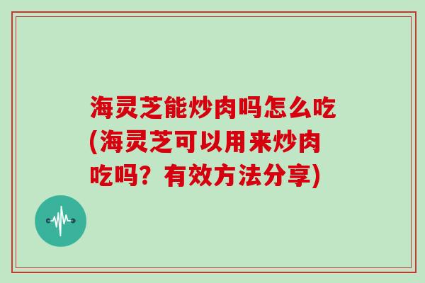 海灵芝能炒肉吗怎么吃(海灵芝可以用来炒肉吃吗？有效方法分享)