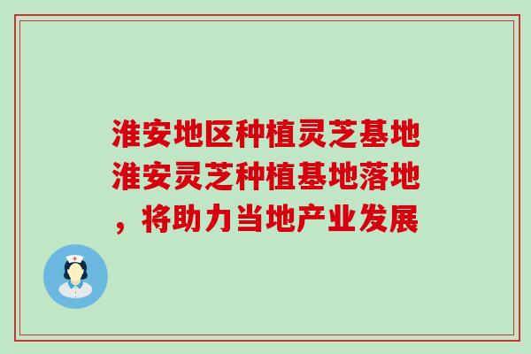 淮安地区种植灵芝基地淮安灵芝种植基地落地，将助力当地产业发展