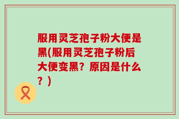 服用灵芝孢子粉大便是黑(服用灵芝孢子粉后大便变黑？原因是什么？)