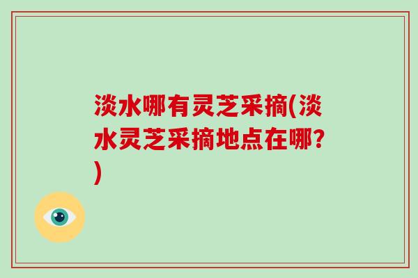 淡水哪有灵芝采摘(淡水灵芝采摘地点在哪？)