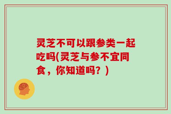 灵芝不可以跟参类一起吃吗(灵芝与参不宜同食，你知道吗？)