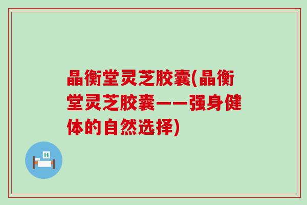 晶衡堂灵芝胶囊(晶衡堂灵芝胶囊——强身健体的自然选择)