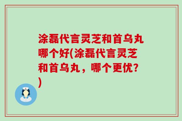 涂磊代言灵芝和首乌丸哪个好(涂磊代言灵芝和首乌丸，哪个更优？)