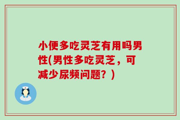 小便多吃灵芝有用吗男性(男性多吃灵芝，可减少尿频问题？)