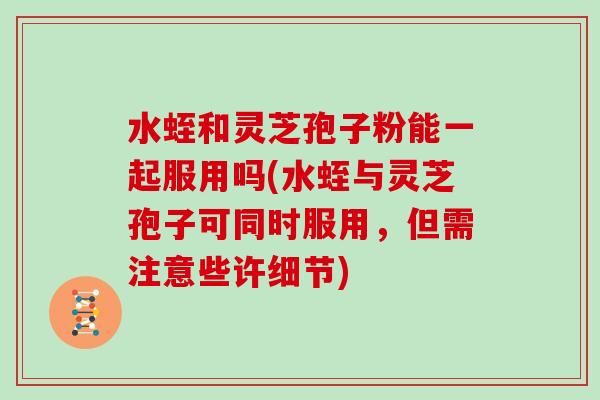 水蛭和灵芝孢子粉能一起服用吗(水蛭与灵芝孢子可同时服用，但需注意些许细节)