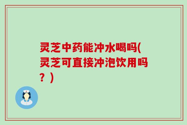 灵芝能冲水喝吗(灵芝可直接冲泡饮用吗？)