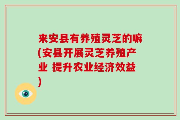 来安县有养殖灵芝的嘛(安县开展灵芝养殖产业 提升农业经济效益)