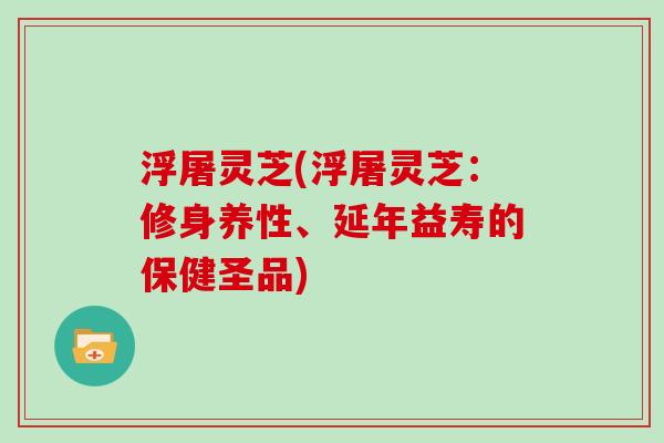 浮屠灵芝(浮屠灵芝：修身养性、延年益寿的保健圣品)