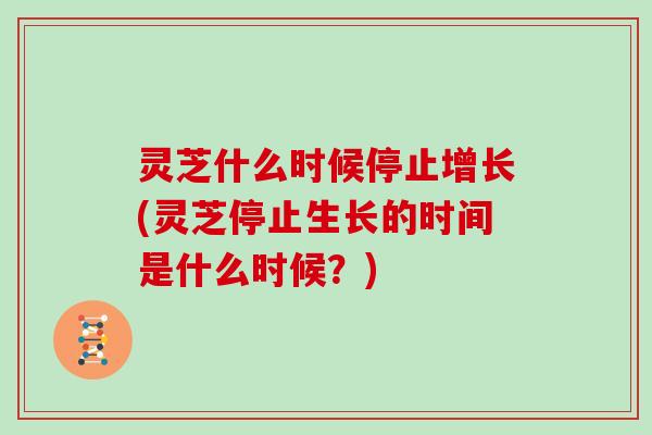 灵芝什么时候停止增长(灵芝停止生长的时间是什么时候？)