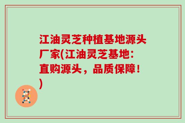 江油灵芝种植基地源头厂家(江油灵芝基地：直购源头，品质保障！)