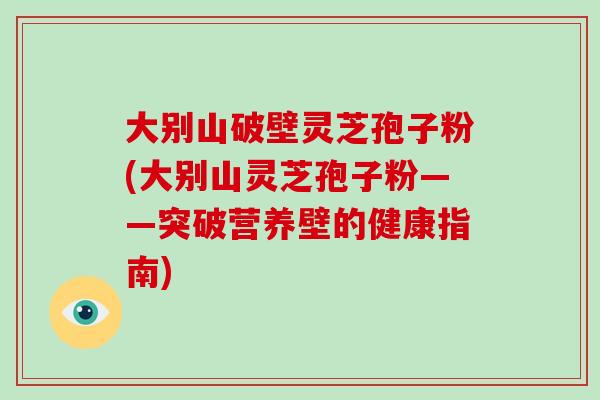 大别山破壁灵芝孢子粉(大别山灵芝孢子粉——突破营养壁的健康指南)