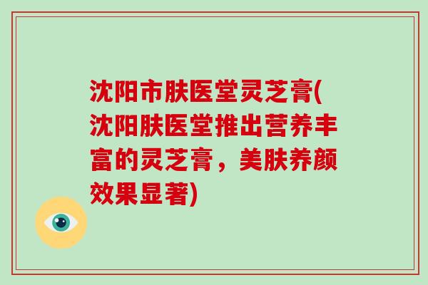 沈阳市肤医堂灵芝膏(沈阳肤医堂推出营养丰富的灵芝膏，美肤养颜效果显著)