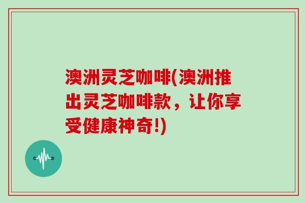 澳洲灵芝咖啡(澳洲推出灵芝咖啡款，让你享受健康神奇!)