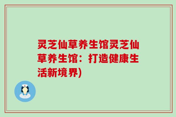 灵芝仙草养生馆灵芝仙草养生馆：打造健康生活新境界)