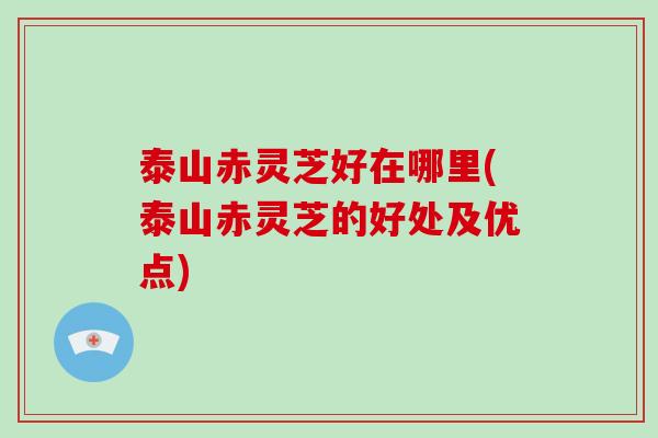 泰山赤灵芝好在哪里(泰山赤灵芝的好处及优点)