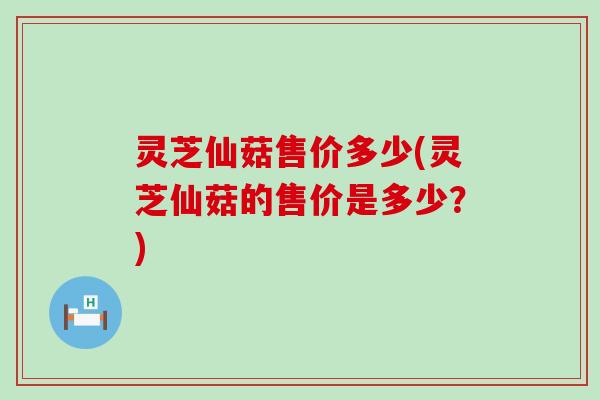 灵芝仙菇售价多少(灵芝仙菇的售价是多少？)