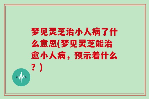 梦见灵芝小人了什么意思(梦见灵芝能愈小人，预示着什么？)