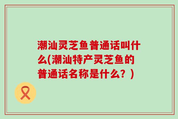 潮汕灵芝鱼普通话叫什么(潮汕特产灵芝鱼的普通话名称是什么？)