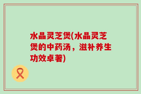 水晶灵芝煲(水晶灵芝煲的汤，滋补养生功效卓著)