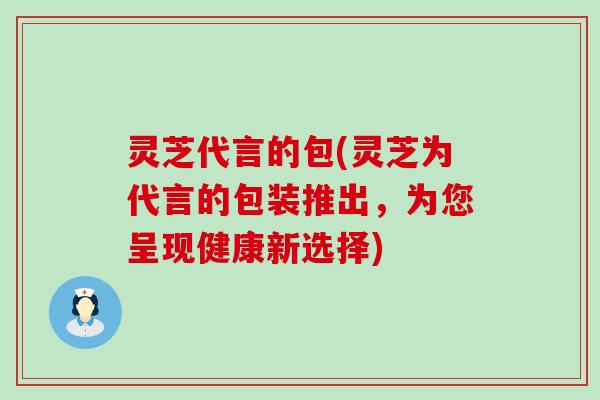 灵芝代言的包(灵芝为代言的包装推出，为您呈现健康新选择)