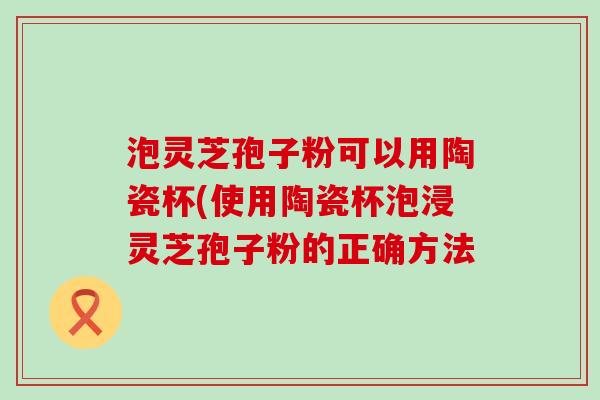 泡灵芝孢子粉可以用陶瓷杯(使用陶瓷杯泡浸灵芝孢子粉的正确方法