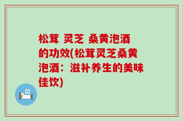 松茸 灵芝 桑黄泡酒的功效(松茸灵芝桑黄泡酒：滋补养生的美味佳饮)