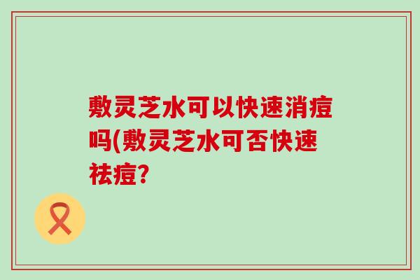 敷灵芝水可以快速消痘吗(敷灵芝水可否快速祛痘？