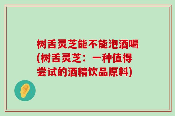 树舌灵芝能不能泡酒喝(树舌灵芝：一种值得尝试的酒精饮品原料)