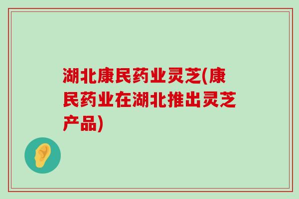 湖北康民药业灵芝(康民药业在湖北推出灵芝产品)