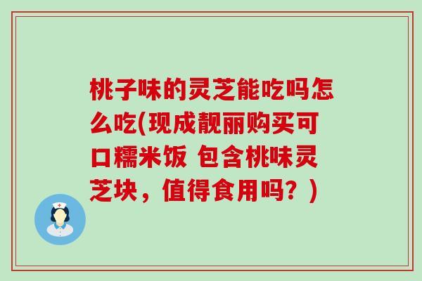 桃子味的灵芝能吃吗怎么吃(现成靓丽购买可口糯米饭 包含桃味灵芝块，值得食用吗？)